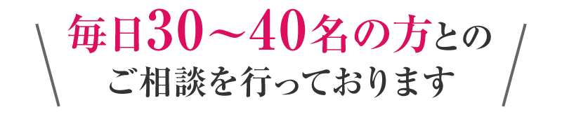 毎日30～40名の方とのご相談を行っております